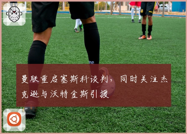 曼联重启塞斯科谈判，同时关注杰克逊与沃特金斯引援