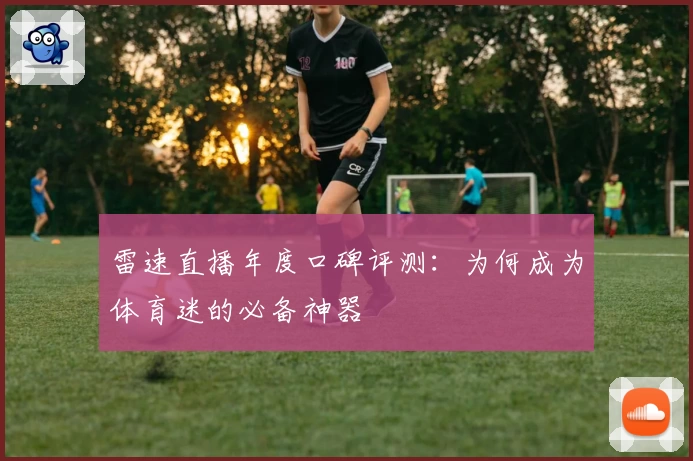 雷速直播年度口碑评测：为何成为体育迷的必备神器