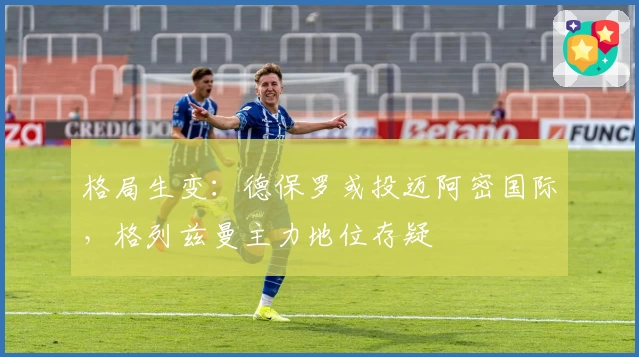 格局生变：德保罗或投迈阿密国际，格列兹曼主力地位存疑