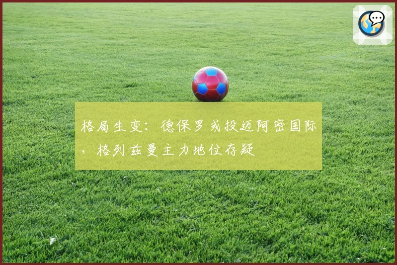 格局生变：德保罗或投迈阿密国际，格列兹曼主力地位存疑