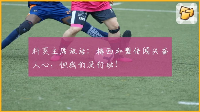 科莫主席放话：梅西加盟传闻兴奋人心，但我们没行动！
